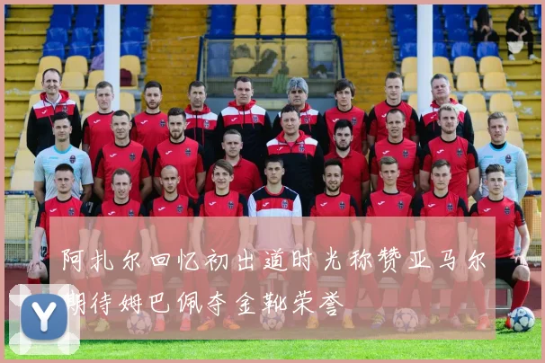 阿扎尔回忆初出道时光称赞亚马尔期待姆巴佩夺金靴荣誉