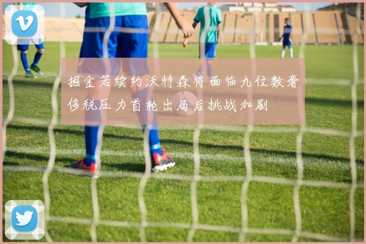 掘金若续约沃特森将面临九位数奢侈税压力首轮出局后挑战加剧