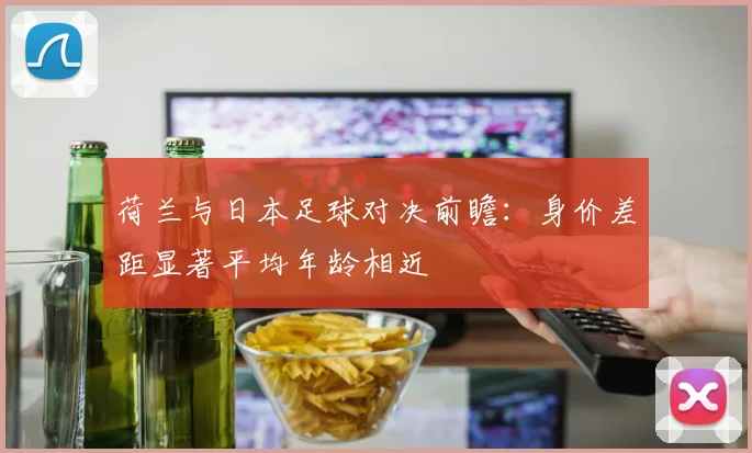 荷兰与日本足球对决前瞻：身价差距显著平均年龄相近