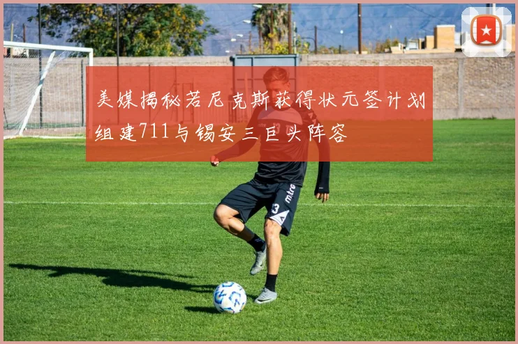 美媒揭秘若尼克斯获得状元签计划组建711与锡安三巨头阵容