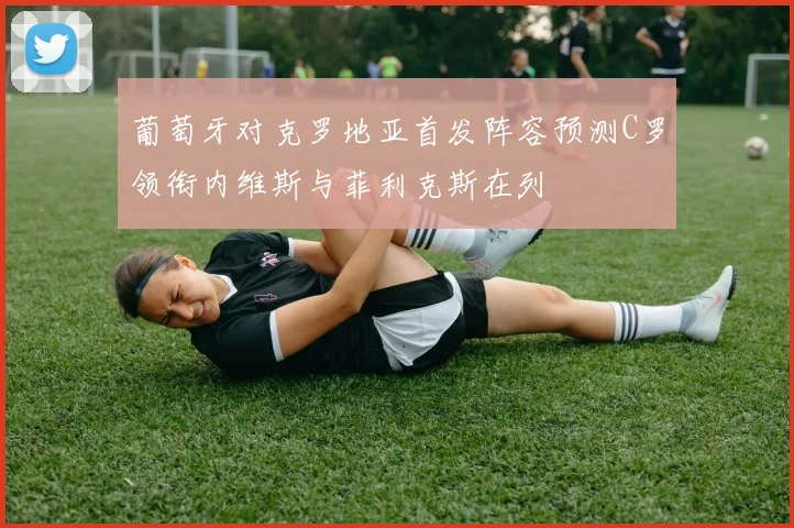 葡萄牙对克罗地亚首发阵容预测C罗领衔内维斯与菲利克斯在列