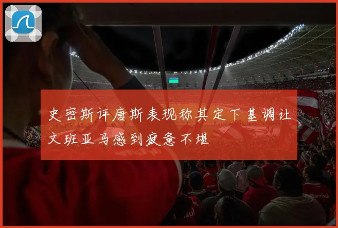 史密斯评唐斯表现称其定下基调让文班亚马感到疲惫不堪